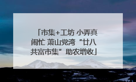 市集+工坊 小弄真闹忙 萧山党湾“廿八共富市集”助农增收