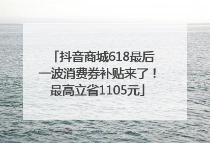 抖音商城618最后一波消费券补贴来了！最高立省1105元