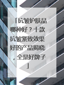 抗皱护肤品哪种好？十款抗皱紧致效果好的产品揭晓，全是好牌子