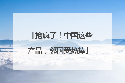 抢疯了！中国这些产品，邻国受热捧