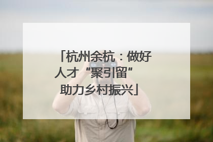 杭州余杭：做好人才“聚引留” 助力乡村振兴