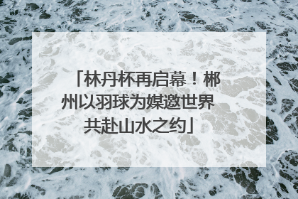 林丹杯再启幕！郴州以羽球为媒邀世界共赴山水之约