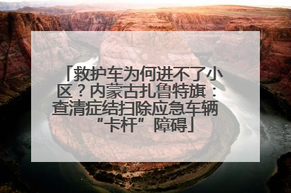 救护车为何进不了小区？内蒙古扎鲁特旗：查清症结扫除应急车辆“卡杆”障碍