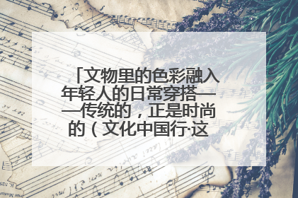 文物里的色彩融入年轻人的日常穿搭——传统的，正是时尚的（文化中国行·这些美 很中国）