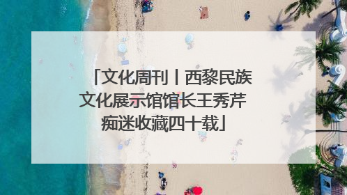 文化周刊丨西黎民族文化展示馆馆长王秀芹痴迷收藏四十载
