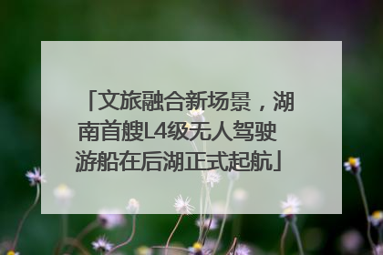 文旅融合新场景，湖南首艘L4级无人驾驶游船在后湖正式起航
