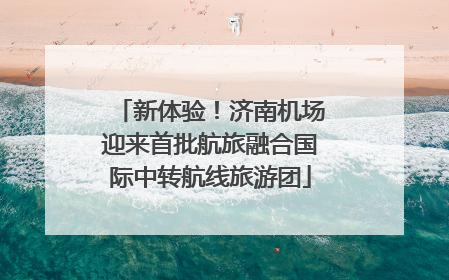 新体验！济南机场迎来首批航旅融合国际中转航线旅游团