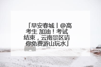 早安春城丨@高考生 加油！考试结束，云南景区请你免费游山玩水