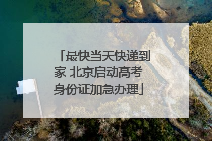 最快当天快递到家 北京启动高考身份证加急办理