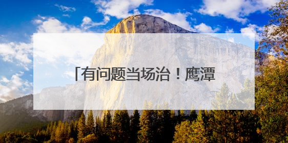 有问题当场治！鹰潭掐灭民生难题火苗