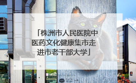 株洲市人民医院中医药文化健康集市走进市老干部大学