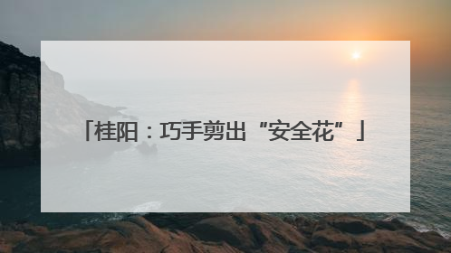 桂阳：巧手剪出“安全花”