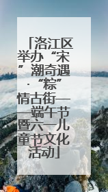 洛江区举办“宋”潮奇遇·“粽”情古街——端午节暨六一儿童节文化活动