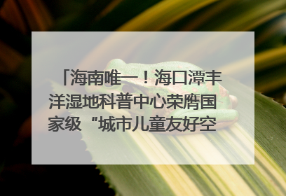 海南唯一！海口潭丰洋湿地科普中心荣膺国家级“城市儿童友好空间建设园区”称号