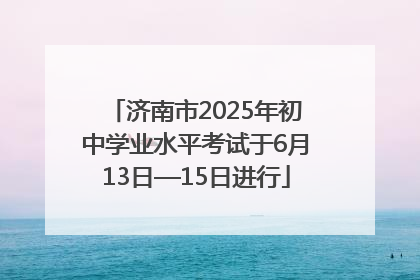 济南市2025年初中学业水平考试于6月13日—15日进行