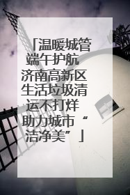 温暖城管端午护航 济南高新区生活垃圾清运不打烊 助力城市“洁净美”