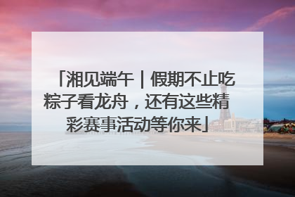 湘见端午｜假期不止吃粽子看龙舟，还有这些精彩赛事活动等你来