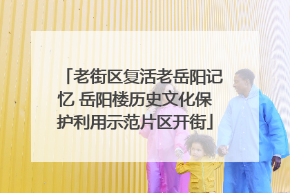 老街区复活老岳阳记忆 岳阳楼历史文化保护利用示范片区开街
