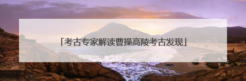 考古专家解读曹操高陵考古发现