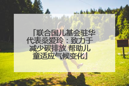 联合国儿基会驻华代表桑爱玲：致力于减少碳排放 帮助儿童适应气候变化