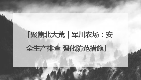 聚焦北大荒｜军川农场：安全生产排查 强化防范措施