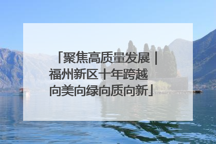 聚焦高质量发展｜福州新区十年跨越 向美向绿向质向新