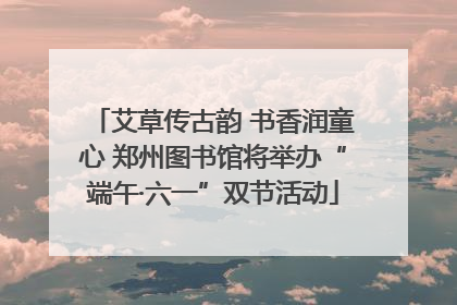 艾草传古韵 书香润童心 郑州图书馆将举办“端午·六一”双节活动