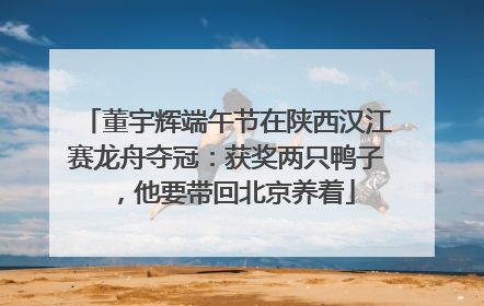 董宇辉端午节在陕西汉江赛龙舟夺冠：获奖两只鸭子，他要带回北京养着
