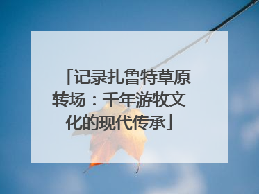 记录扎鲁特草原转场：千年游牧文化的现代传承