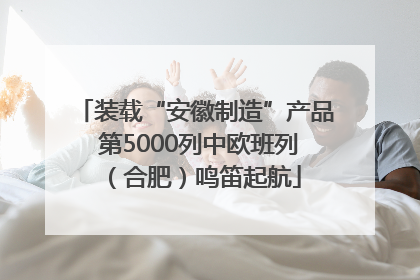 装载“安徽制造”产品 第5000列中欧班列（合肥）鸣笛起航