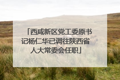西咸新区党工委原书记杨仁华已调往陕西省人大常委会任职