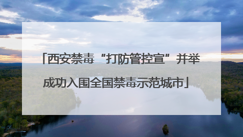西安禁毒“打防管控宣”并举 成功入围全国禁毒示范城市