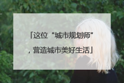 这位“城市规划师”，营造城市美好生活