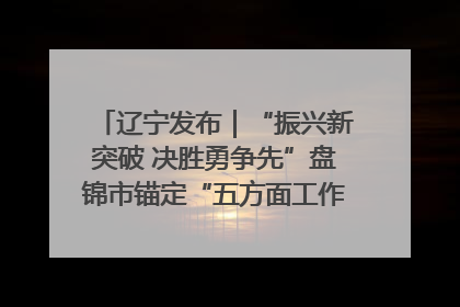 辽宁发布｜“振兴新突破 决胜勇争先”盘锦市锚定“五方面工作”力争全年地区生产总值增长5.5%左右