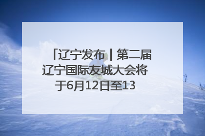 辽宁发布｜第二届辽宁国际友城大会将于6月12日至13日在沈阳举办
