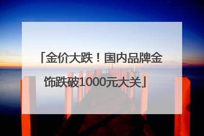 金价大跌！国内品牌金饰跌破1000元大关