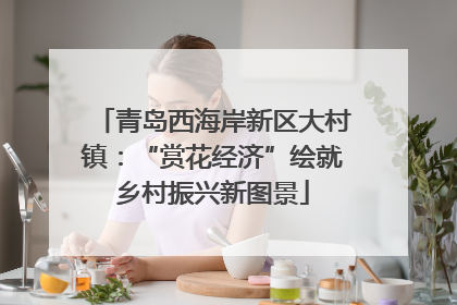 青岛西海岸新区大村镇：“赏花经济”绘就乡村振兴新图景