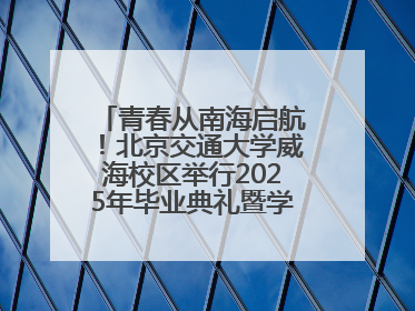 青春从南海启航！北京交通大学威海校区举行2025年毕业典礼暨学位授予仪式