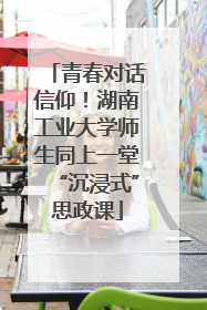 青春对话信仰！湖南工业大学师生同上一堂“沉浸式”思政课