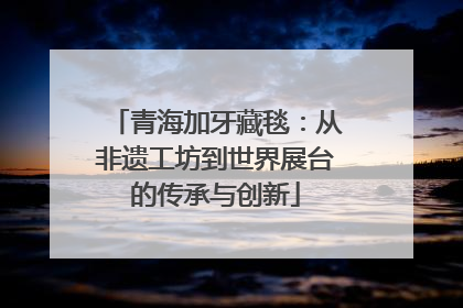 青海加牙藏毯：从非遗工坊到世界展台的传承与创新