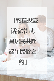 钓粽投壶话家常 武昌居民共赴端午民俗之约