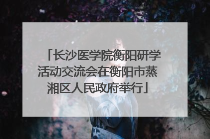 长沙医学院衡阳研学活动交流会在衡阳市蒸湘区人民政府举行