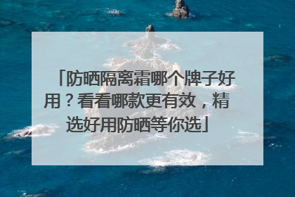 防晒隔离霜哪个牌子好用？看看哪款更有效，精选好用防晒等你选