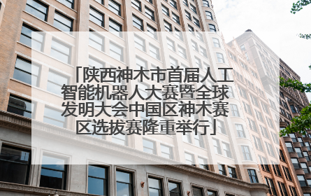 陕西神木市首届人工智能机器人大赛暨全球发明大会中国区神木赛区选拔赛隆重举行