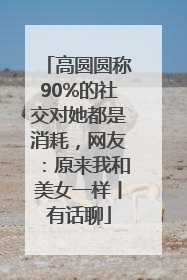 高圆圆称90%的社交对她都是消耗，网友：原来我和美女一样丨有话聊