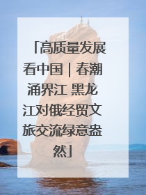 高质量发展看中国｜春潮涌界江 黑龙江对俄经贸文旅交流绿意盎然
