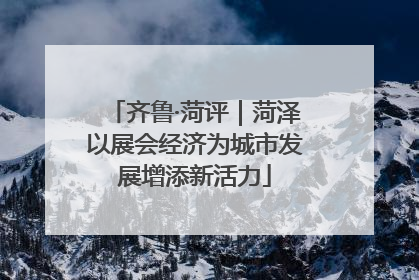 齐鲁·菏评｜菏泽以展会经济为城市发展增添新活力