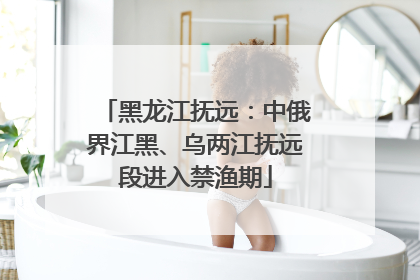 黑龙江抚远：中俄界江黑、乌两江抚远段进入禁渔期