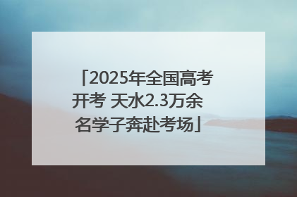2025年全国高考开考 天水2.3万余名学子奔赴考场