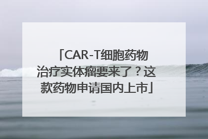 CAR-T细胞药物治疗实体瘤要来了？这款药物申请国内上市